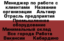 Менеджер по работе с клиентами › Название организации ­ Альтаир › Отрасль предприятия ­ Промышленное оборудование › Минимальный оклад ­ 1 - Все города Работа » Вакансии   . Кабардино-Балкарская респ.